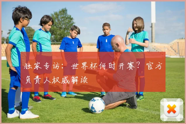 独家专访:世界杯何时开赛?官方负责人权威解读