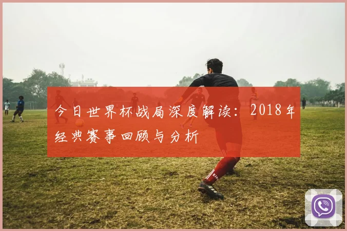 今日世界杯战局深度解读:2018年经典赛事回顾与分析