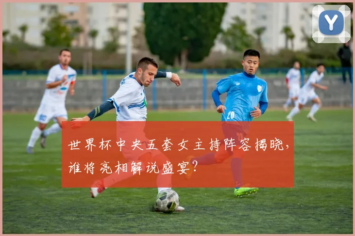 世界杯中央五套女主持阵容揭晓，谁将亮相解说盛宴？