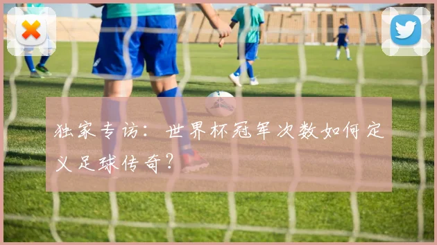独家专访:世界杯冠军次数如何定义足球传奇?