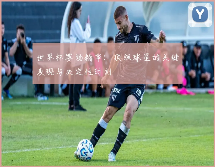世界杯赛场精华:顶级球星的关键表现与决定性时刻