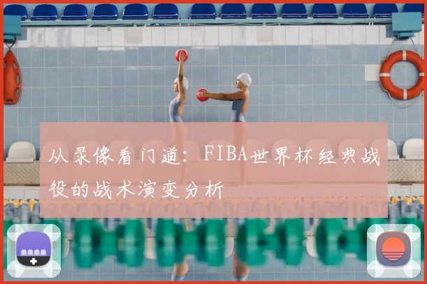 从录像看门道:FIBA世界杯经典战役的战术演变分析