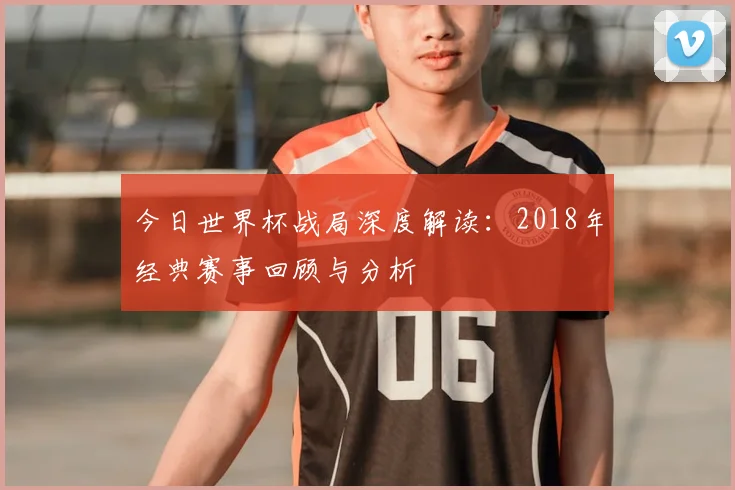 今日世界杯战局深度解读：2018年经典赛事回顾与分析