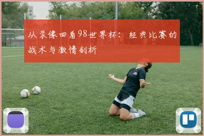 从录像回看98世界杯:经典比赛的战术与激情剖析