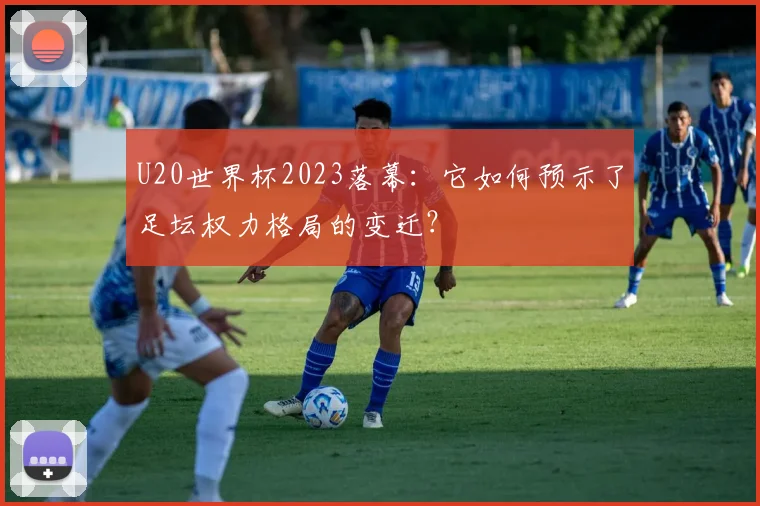 U20世界杯2023落幕:它如何预示了足坛权力格局的变迁?