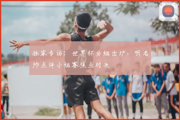 独家专访:世界杯分组出炉,听名帅点评小组赛焦点对决