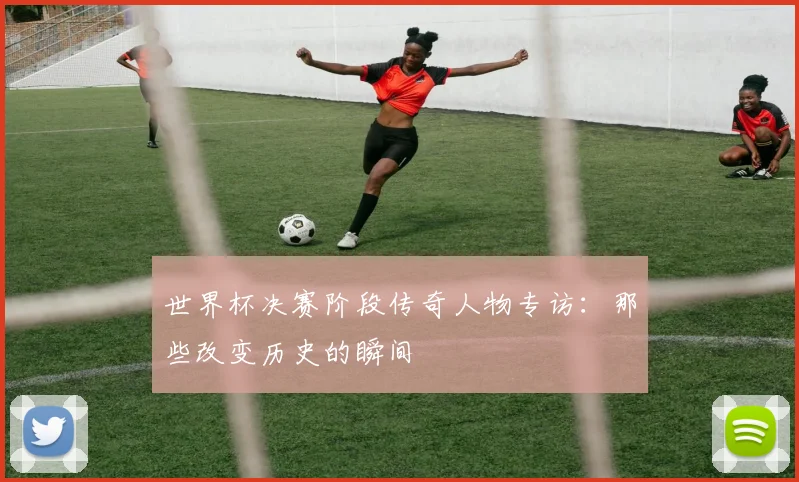 世界杯决赛阶段传奇人物专访：那些改变历史的瞬间