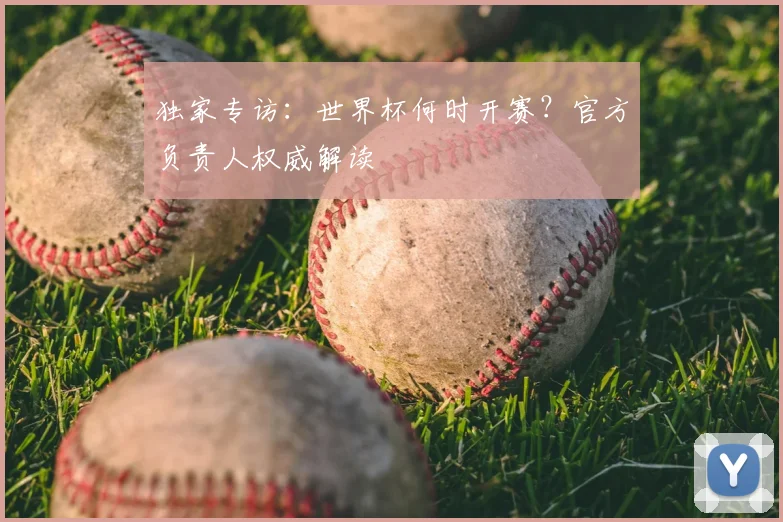 独家专访:世界杯何时开赛?官方负责人权威解读