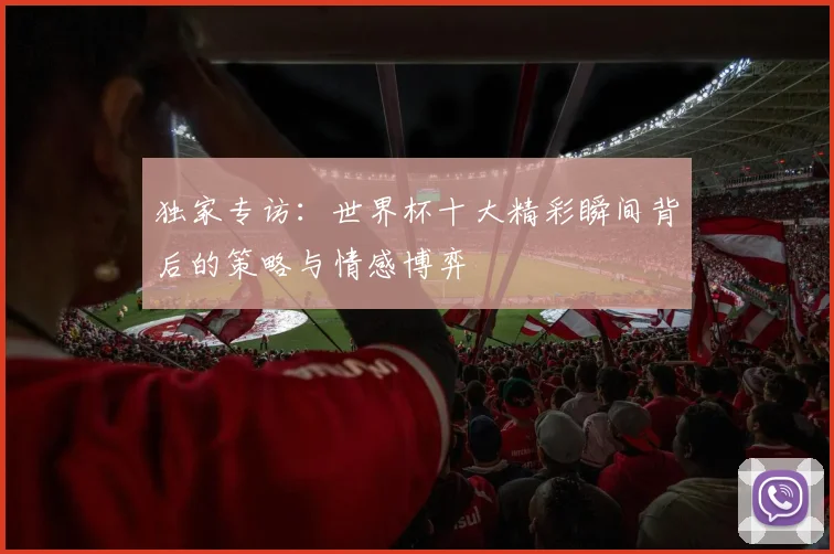 独家专访：世界杯十大精彩瞬间背后的策略与情感博弈