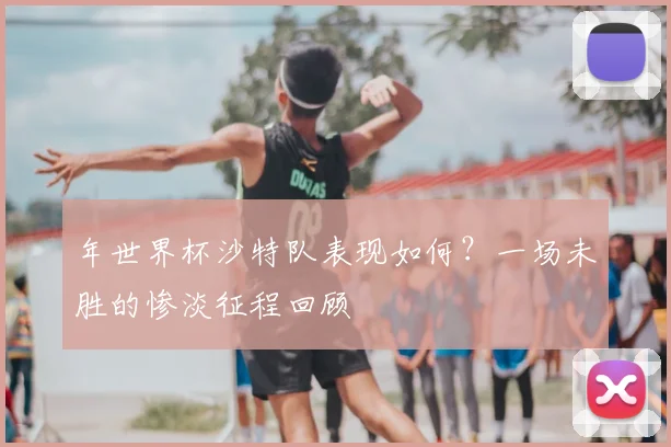 年世界杯沙特队表现如何?一场未胜的惨淡征程回顾
