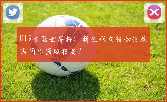 U19女篮世界杯:新生代女将如何改写国际篮坛格局?