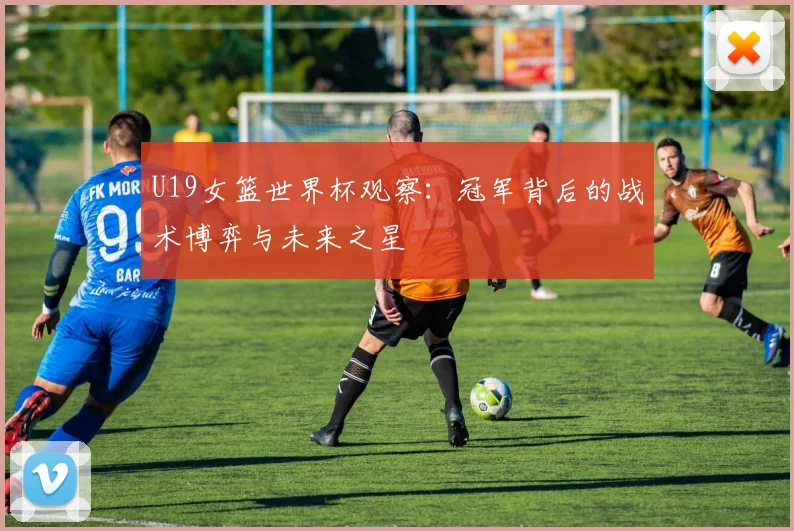 U19女篮世界杯观察:冠军背后的战术博弈与未来之星