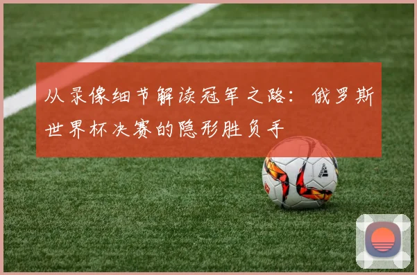从录像细节解读冠军之路:俄罗斯世界杯决赛的隐形胜负手